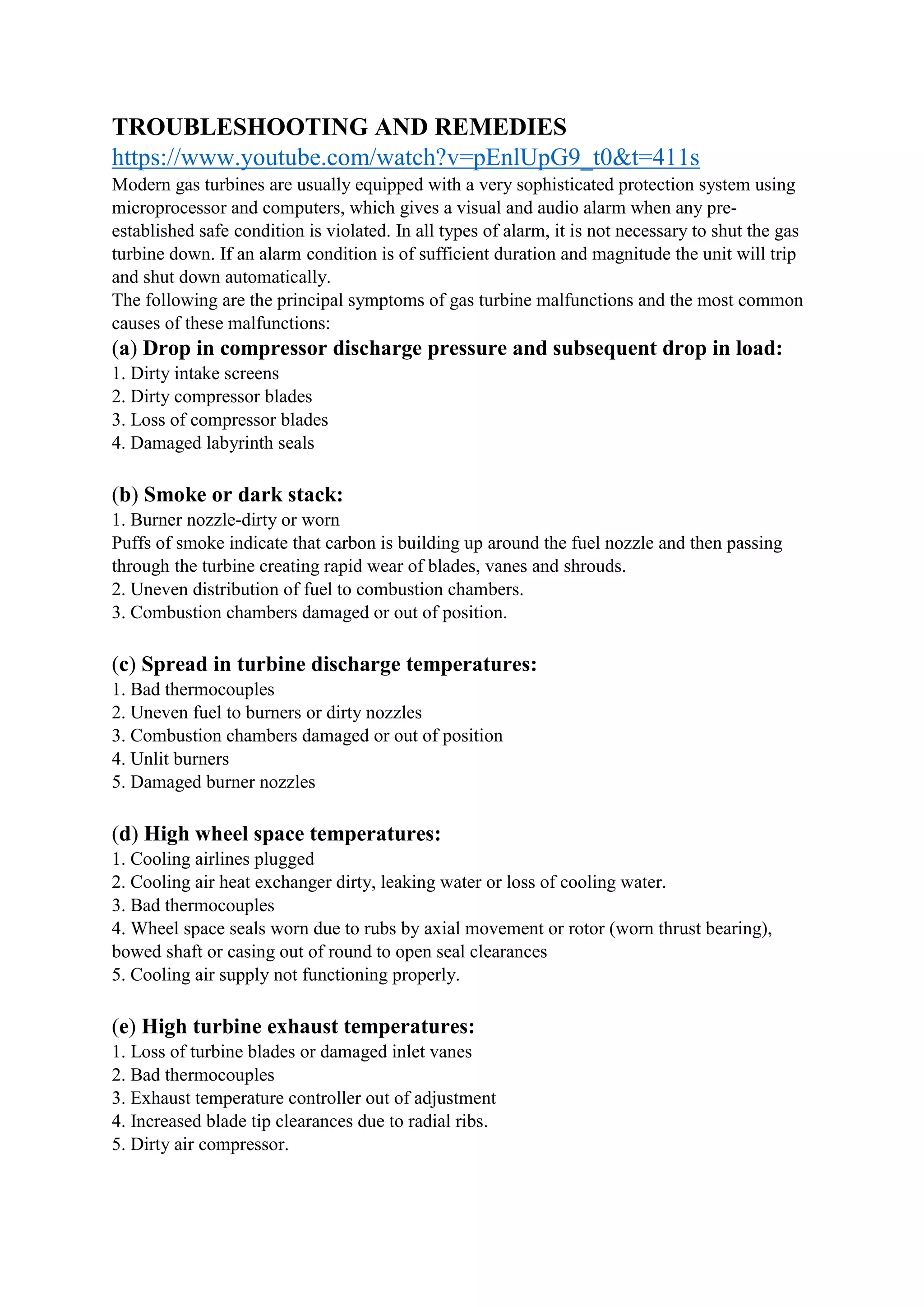 TROUBLESHOOTING AND REMEDIES
https://www.youtube.com/watch?v=pEnlUpG9_t0&t=411s
Modern gas turbines are usually equipped with a very sophisticated protection system using
microprocessor and computers, which gives a visual and audio alarm when any pre-
established safe condition is violated. In all types of alarm, it is not necessary to shut the gas
turbine down. If an alarm condition is of sufficient duration and magnitude the unit will trip
and shut down automatically.
The following are the principal symptoms of gas turbine malfunctions and the most common
causes of these malfunctions:
(a) Drop in compressor discharge pressure and subsequent drop in load:
1. Dirty intake screens
2. Dirty compressor blades
3. Loss of compressor blades
4. Damaged labyrinth seals
(b) Smoke or dark stack:
1. Burner nozzle-dirty or worn
Puffs of smoke indicate that carbon is building up around the fuel nozzle and then passing
through the turbine creating rapid wear of blades, vanes and shrouds.
2. Uneven distribution of fuel to combustion chambers.
3. Combustion chambers damaged or out of position.
(c) Spread in turbine discharge temperatures:
1. Bad thermocouples
2. Uneven fuel to burners or dirty nozzles
3. Combustion chambers damaged or out of position
4. Unlit burners
5. Damaged burner nozzles
(d) High wheel space temperatures:
1. Cooling airlines plugged
2. Cooling air heat exchanger dirty, leaking water or loss of cooling water.
3. Bad thermocouples
4. Wheel space seals worn due to rubs by axial movement or rotor (worn thrust bearing),
bowed shaft or casing out of round to open seal clearances
5. Cooling air supply not functioning properly.
(e) High turbine exhaust temperatures:
1. Loss of turbine blades or damaged inlet vanes
2. Bad thermocouples
3. Exhaust temperature controller out of adjustment
4. Increased blade tip clearances due to radial ribs.
5. Dirty air compressor.
 
