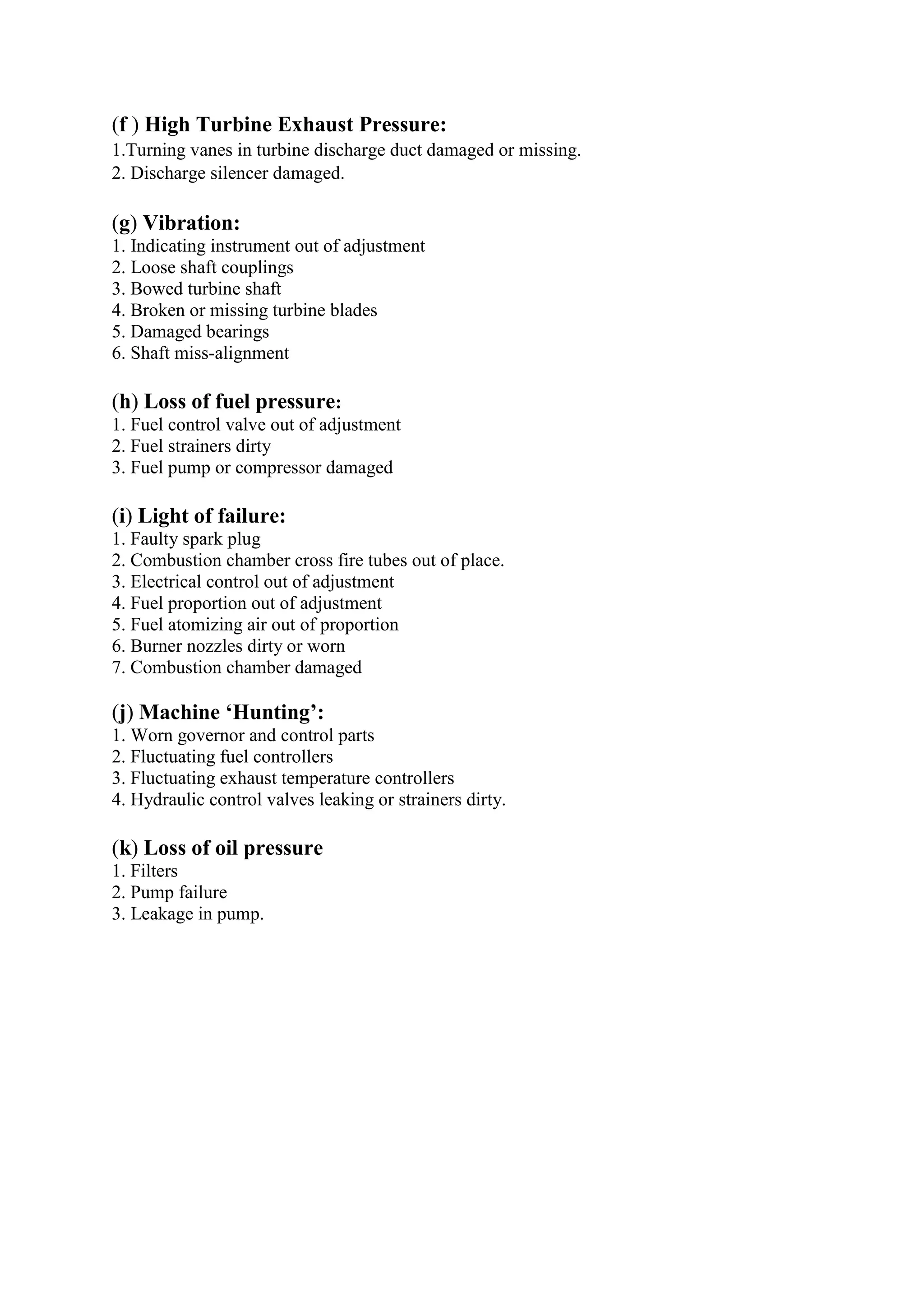 (f ) High Turbine Exhaust Pressure:
1.Turning vanes in turbine discharge duct damaged or missing.
2. Discharge silencer damaged.
(g) Vibration:
1. Indicating instrument out of adjustment
2. Loose shaft couplings
3. Bowed turbine shaft
4. Broken or missing turbine blades
5. Damaged bearings
6. Shaft miss-alignment
(h) Loss of fuel pressure:
1. Fuel control valve out of adjustment
2. Fuel strainers dirty
3. Fuel pump or compressor damaged
(i) Light of failure:
1. Faulty spark plug
2. Combustion chamber cross fire tubes out of place.
3. Electrical control out of adjustment
4. Fuel proportion out of adjustment
5. Fuel atomizing air out of proportion
6. Burner nozzles dirty or worn
7. Combustion chamber damaged
(j) Machine ‘Hunting’:
1. Worn governor and control parts
2. Fluctuating fuel controllers
3. Fluctuating exhaust temperature controllers
4. Hydraulic control valves leaking or strainers dirty.
(k) Loss of oil pressure
1. Filters
2. Pump failure
3. Leakage in pump.
 