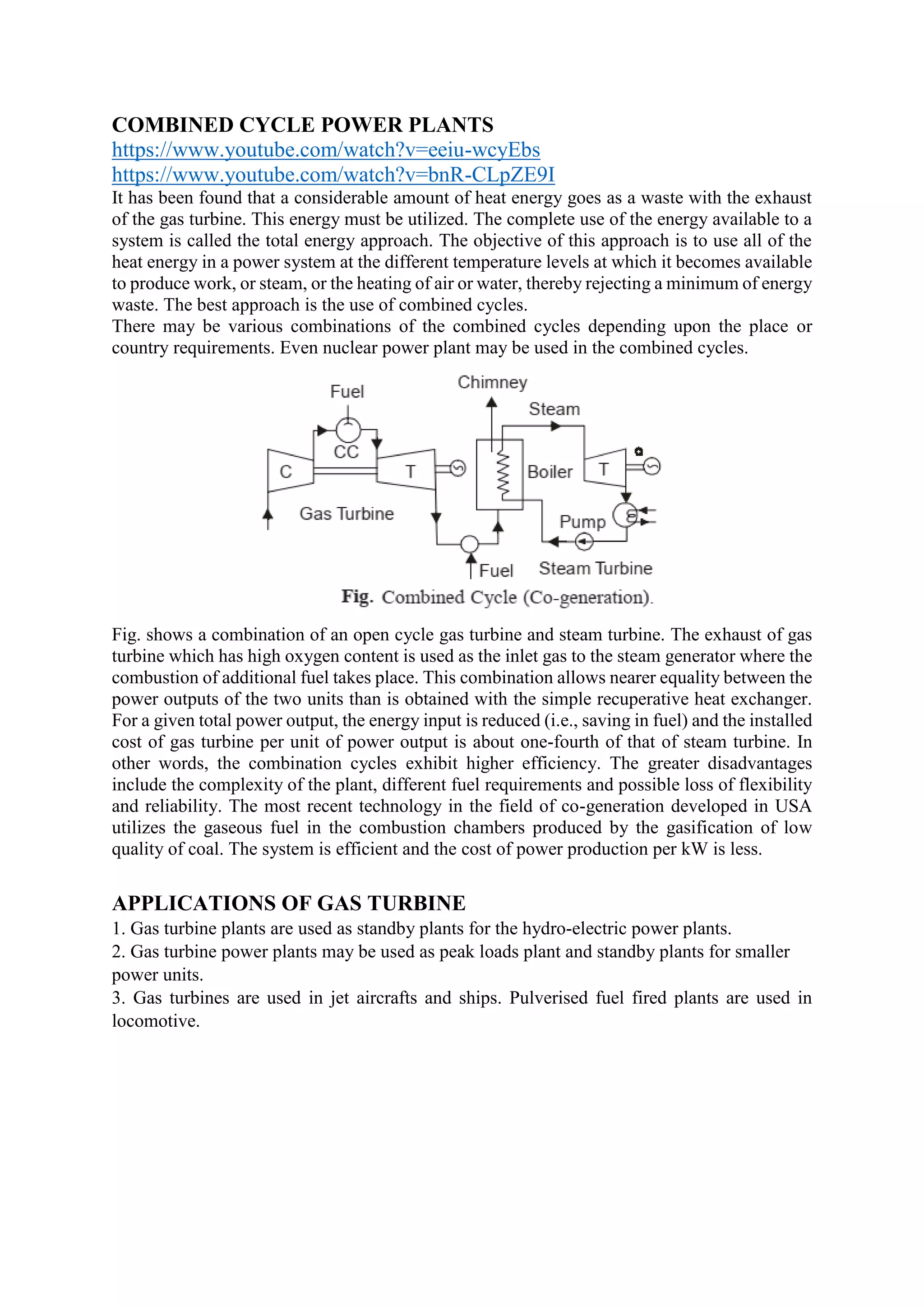 COMBINED CYCLE POWER PLANTS
https://www.youtube.com/watch?v=eeiu-wcyEbs
https://www.youtube.com/watch?v=bnR-CLpZE9I
It has been found that a considerable amount of heat energy goes as a waste with the exhaust
of the gas turbine. This energy must be utilized. The complete use of the energy available to a
system is called the total energy approach. The objective of this approach is to use all of the
heat energy in a power system at the different temperature levels at which it becomes available
to produce work, or steam, or the heating of air or water, thereby rejecting a minimum of energy
waste. The best approach is the use of combined cycles.
There may be various combinations of the combined cycles depending upon the place or
country requirements. Even nuclear power plant may be used in the combined cycles.
Fig. shows a combination of an open cycle gas turbine and steam turbine. The exhaust of gas
turbine which has high oxygen content is used as the inlet gas to the steam generator where the
combustion of additional fuel takes place. This combination allows nearer equality between the
power outputs of the two units than is obtained with the simple recuperative heat exchanger.
For a given total power output, the energy input is reduced (i.e., saving in fuel) and the installed
cost of gas turbine per unit of power output is about one-fourth of that of steam turbine. In
other words, the combination cycles exhibit higher efficiency. The greater disadvantages
include the complexity of the plant, different fuel requirements and possible loss of flexibility
and reliability. The most recent technology in the field of co-generation developed in USA
utilizes the gaseous fuel in the combustion chambers produced by the gasification of low
quality of coal. The system is efficient and the cost of power production per kW is less.
APPLICATIONS OF GAS TURBINE
1. Gas turbine plants are used as standby plants for the hydro-electric power plants.
2. Gas turbine power plants may be used as peak loads plant and standby plants for smaller
power units.
3. Gas turbines are used in jet aircrafts and ships. Pulverised fuel fired plants are used in
locomotive.
 