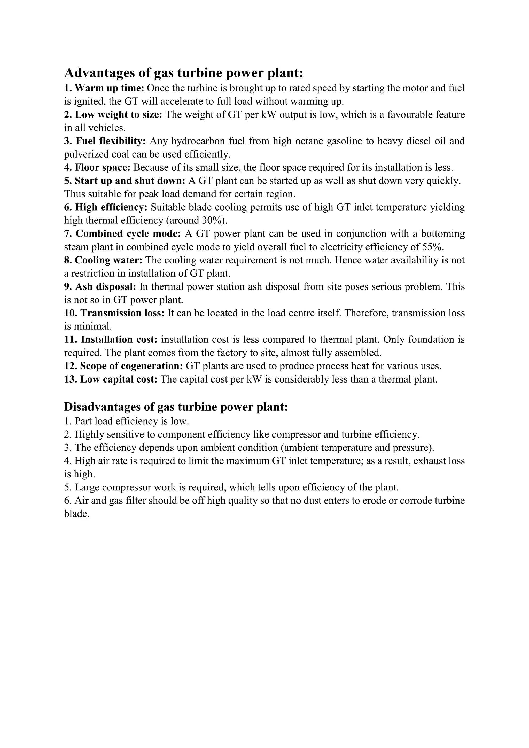 Advantages of gas turbine power plant:
1. Warm up time: Once the turbine is brought up to rated speed by starting the motor and fuel
is ignited, the GT will accelerate to full load without warming up.
2. Low weight to size: The weight of GT per kW output is low, which is a favourable feature
in all vehicles.
3. Fuel flexibility: Any hydrocarbon fuel from high octane gasoline to heavy diesel oil and
pulverized coal can be used efficiently.
4. Floor space: Because of its small size, the floor space required for its installation is less.
5. Start up and shut down: A GT plant can be started up as well as shut down very quickly.
Thus suitable for peak load demand for certain region.
6. High efficiency: Suitable blade cooling permits use of high GT inlet temperature yielding
high thermal efficiency (around 30%).
7. Combined cycle mode: A GT power plant can be used in conjunction with a bottoming
steam plant in combined cycle mode to yield overall fuel to electricity efficiency of 55%.
8. Cooling water: The cooling water requirement is not much. Hence water availability is not
a restriction in installation of GT plant.
9. Ash disposal: In thermal power station ash disposal from site poses serious problem. This
is not so in GT power plant.
10. Transmission loss: It can be located in the load centre itself. Therefore, transmission loss
is minimal.
11. Installation cost: installation cost is less compared to thermal plant. Only foundation is
required. The plant comes from the factory to site, almost fully assembled.
12. Scope of cogeneration: GT plants are used to produce process heat for various uses.
13. Low capital cost: The capital cost per kW is considerably less than a thermal plant.
Disadvantages of gas turbine power plant:
1. Part load efficiency is low.
2. Highly sensitive to component efficiency like compressor and turbine efficiency.
3. The efficiency depends upon ambient condition (ambient temperature and pressure).
4. High air rate is required to limit the maximum GT inlet temperature; as a result, exhaust loss
is high.
5. Large compressor work is required, which tells upon efficiency of the plant.
6. Air and gas filter should be off high quality so that no dust enters to erode or corrode turbine
blade.
 