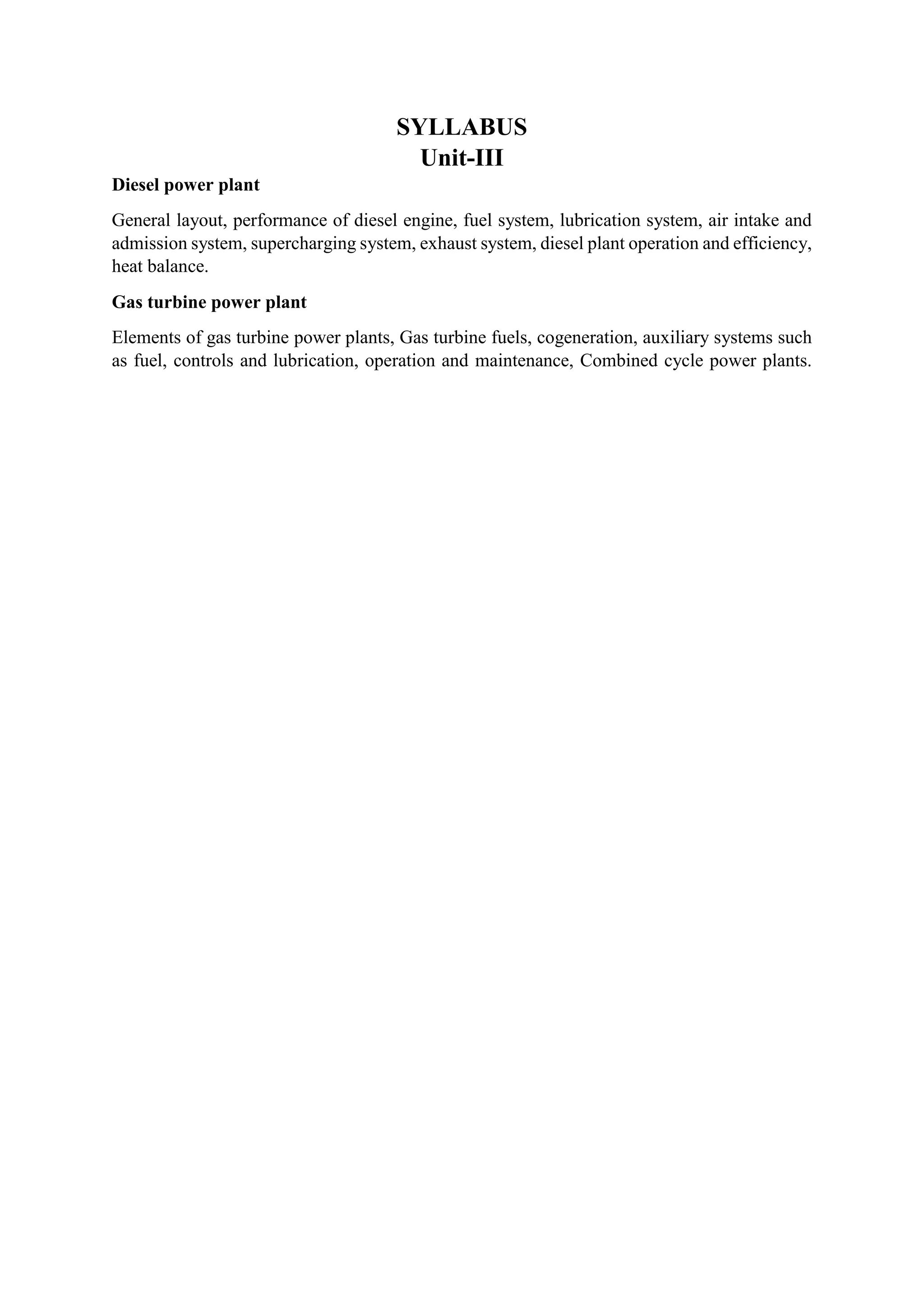 SYLLABUS
Unit-III
Diesel power plant
General layout, performance of diesel engine, fuel system, lubrication system, air intake and
admission system, supercharging system, exhaust system, diesel plant operation and efficiency,
heat balance.
Gas turbine power plant
Elements of gas turbine power plants, Gas turbine fuels, cogeneration, auxiliary systems such
as fuel, controls and lubrication, operation and maintenance, Combined cycle power plants.
 