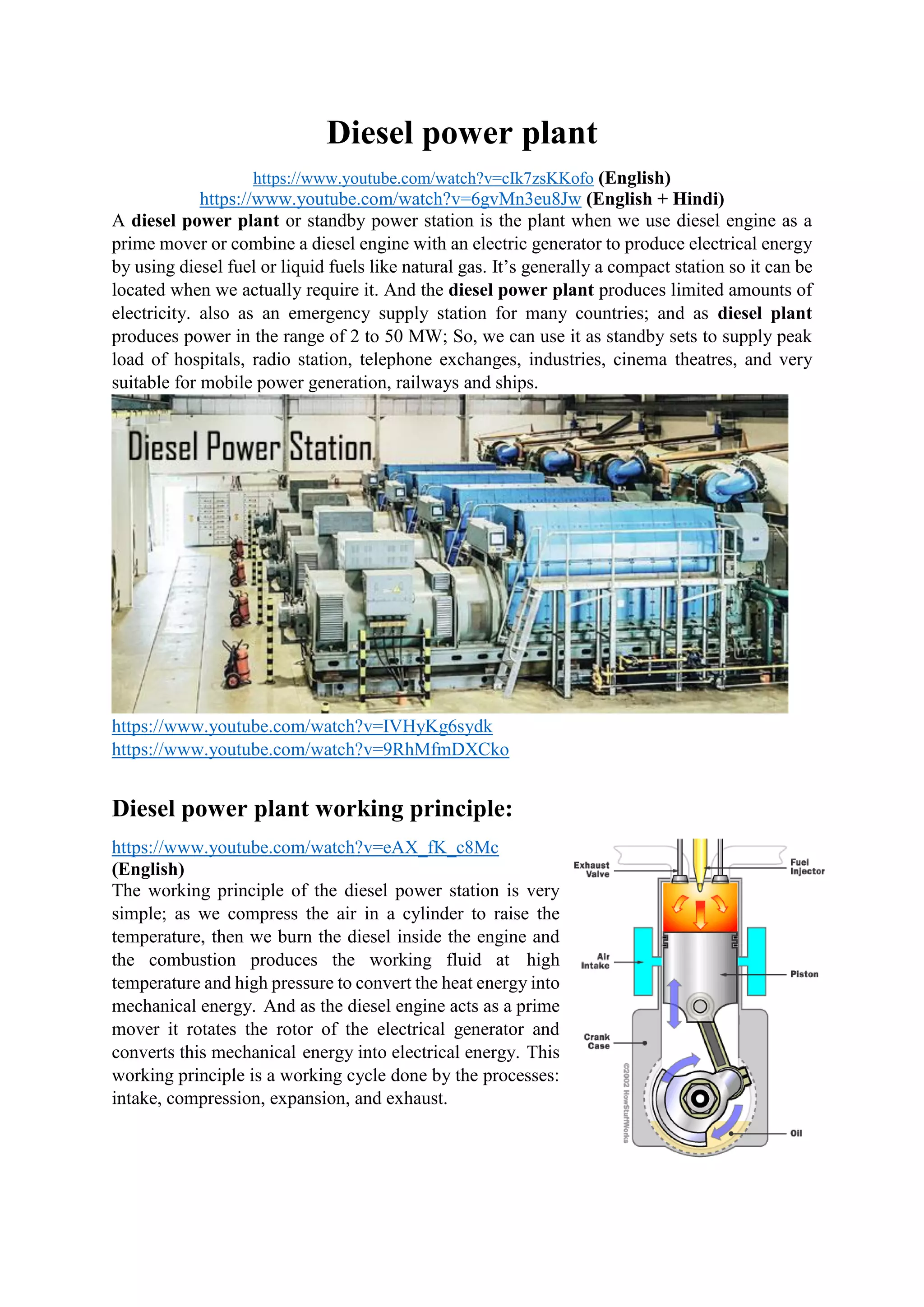 Diesel power plant
https://www.youtube.com/watch?v=cIk7zsKKofo (English)
https://www.youtube.com/watch?v=6gvMn3eu8Jw (English + Hindi)
A diesel power plant or standby power station is the plant when we use diesel engine as a
prime mover or combine a diesel engine with an electric generator to produce electrical energy
by using diesel fuel or liquid fuels like natural gas. It’s generally a compact station so it can be
located when we actually require it. And the diesel power plant produces limited amounts of
electricity. also as an emergency supply station for many countries; and as diesel plant
produces power in the range of 2 to 50 MW; So, we can use it as standby sets to supply peak
load of hospitals, radio station, telephone exchanges, industries, cinema theatres, and very
suitable for mobile power generation, railways and ships.
https://www.youtube.com/watch?v=IVHyKg6sydk
https://www.youtube.com/watch?v=9RhMfmDXCko
Diesel power plant working principle:
https://www.youtube.com/watch?v=eAX_fK_c8Mc
(English)
The working principle of the diesel power station is very
simple; as we compress the air in a cylinder to raise the
temperature, then we burn the diesel inside the engine and
the combustion produces the working fluid at high
temperature and high pressure to convert the heat energy into
mechanical energy. And as the diesel engine acts as a prime
mover it rotates the rotor of the electrical generator and
converts this mechanical energy into electrical energy. This
working principle is a working cycle done by the processes:
intake, compression, expansion, and exhaust.
 