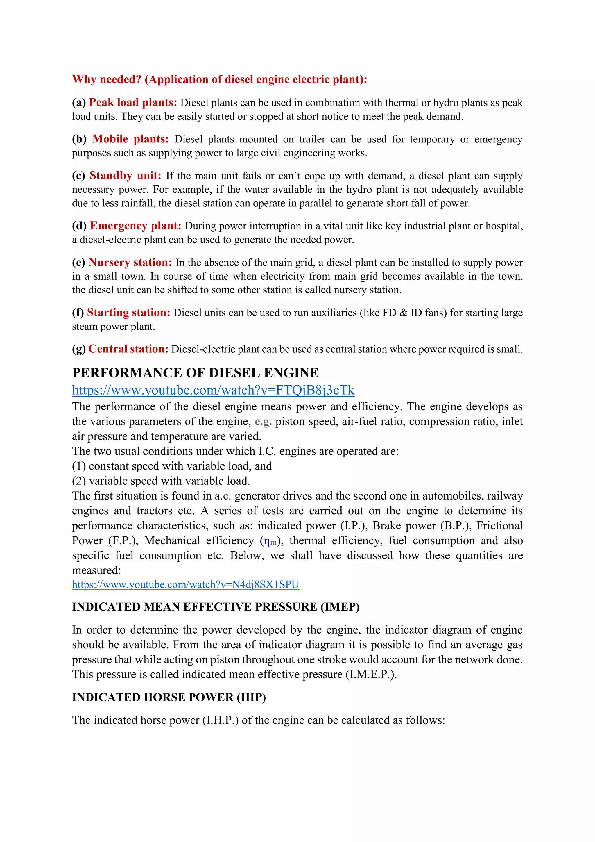 Why needed? (Application of diesel engine electric plant):
(a) Peak load plants: Diesel plants can be used in combination with thermal or hydro plants as peak
load units. They can be easily started or stopped at short notice to meet the peak demand.
(b) Mobile plants: Diesel plants mounted on trailer can be used for temporary or emergency
purposes such as supplying power to large civil engineering works.
(c) Standby unit: If the main unit fails or can’t cope up with demand, a diesel plant can supply
necessary power. For example, if the water available in the hydro plant is not adequately available
due to less rainfall, the diesel station can operate in parallel to generate short fall of power.
(d) Emergency plant: During power interruption in a vital unit like key industrial plant or hospital,
a diesel-electric plant can be used to generate the needed power.
(e) Nursery station: In the absence of the main grid, a diesel plant can be installed to supply power
in a small town. In course of time when electricity from main grid becomes available in the town,
the diesel unit can be shifted to some other station is called nursery station.
(f) Starting station: Diesel units can be used to run auxiliaries (like FD & ID fans) for starting large
steam power plant.
(g) Central station: Diesel-electric plant can be used as central station where power required is small.
PERFORMANCE OF DIESEL ENGINE
https://www.youtube.com/watch?v=FTQjB8j3eTk
The performance of the diesel engine means power and efficiency. The engine develops as
the various parameters of the engine, e.g. piston speed, air-fuel ratio, compression ratio, inlet
air pressure and temperature are varied.
The two usual conditions under which I.C. engines are operated are:
(1) constant speed with variable load, and
(2) variable speed with variable load.
The first situation is found in a.c. generator drives and the second one in automobiles, railway
engines and tractors etc. A series of tests are carried out on the engine to determine its
performance characteristics, such as: indicated power (I.P.), Brake power (B.P.), Frictional
Power (F.P.), Mechanical efficiency (ηm), thermal efficiency, fuel consumption and also
specific fuel consumption etc. Below, we shall have discussed how these quantities are
measured:
https://www.youtube.com/watch?v=N4dj8SX1SPU
INDICATED MEAN EFFECTIVE PRESSURE (IMEP)
In order to determine the power developed by the engine, the indicator diagram of engine
should be available. From the area of indicator diagram it is possible to find an average gas
pressure that while acting on piston throughout one stroke would account for the network done.
This pressure is called indicated mean effective pressure (I.M.E.P.).
INDICATED HORSE POWER (IHP)
The indicated horse power (I.H.P.) of the engine can be calculated as follows:
 