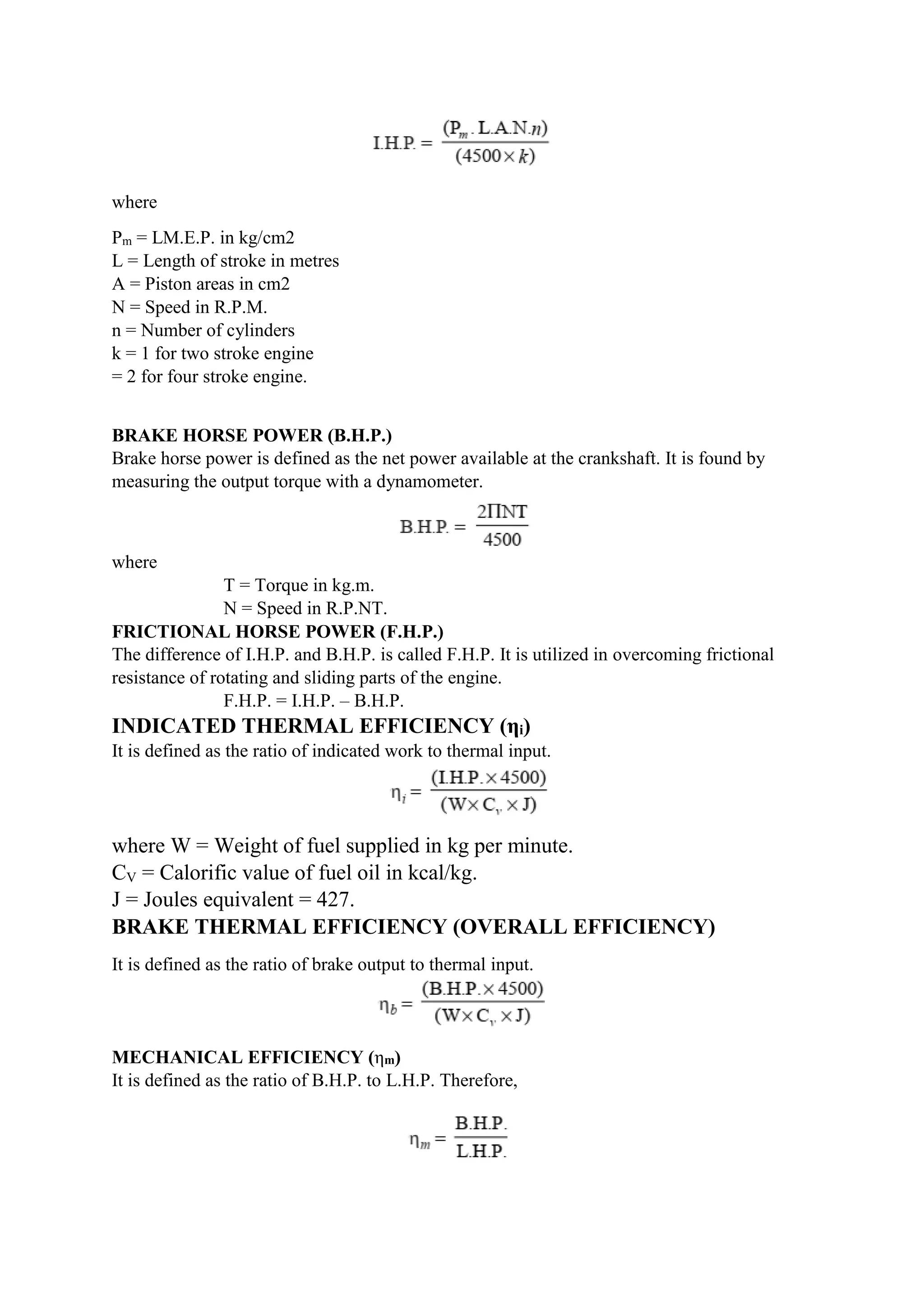 where
Pm = LM.E.P. in kg/cm2
L = Length of stroke in metres
A = Piston areas in cm2
N = Speed in R.P.M.
n = Number of cylinders
k = 1 for two stroke engine
= 2 for four stroke engine.
BRAKE HORSE POWER (B.H.P.)
Brake horse power is defined as the net power available at the crankshaft. It is found by
measuring the output torque with a dynamometer.
where
T = Torque in kg.m.
N = Speed in R.P.NT.
FRICTIONAL HORSE POWER (F.H.P.)
The difference of I.H.P. and B.H.P. is called F.H.P. It is utilized in overcoming frictional
resistance of rotating and sliding parts of the engine.
F.H.P. = I.H.P. – B.H.P.
INDICATED THERMAL EFFICIENCY (ηi)
It is defined as the ratio of indicated work to thermal input.
where W = Weight of fuel supplied in kg per minute.
CV = Calorific value of fuel oil in kcal/kg.
J = Joules equivalent = 427.
BRAKE THERMAL EFFICIENCY (OVERALL EFFICIENCY)
It is defined as the ratio of brake output to thermal input.
MECHANICAL EFFICIENCY (ηm)
It is defined as the ratio of B.H.P. to L.H.P. Therefore,
 