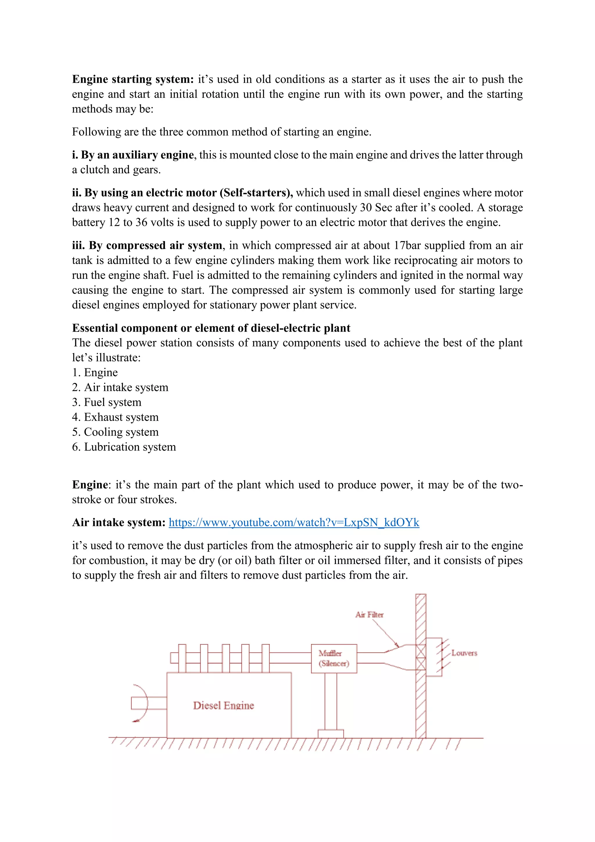 Engine starting system: it’s used in old conditions as a starter as it uses the air to push the
engine and start an initial rotation until the engine run with its own power, and the starting
methods may be:
Following are the three common method of starting an engine.
i. By an auxiliary engine, this is mounted close to the main engine and drives the latter through
a clutch and gears.
ii. By using an electric motor (Self-starters), which used in small diesel engines where motor
draws heavy current and designed to work for continuously 30 Sec after it’s cooled. A storage
battery 12 to 36 volts is used to supply power to an electric motor that derives the engine.
iii. By compressed air system, in which compressed air at about 17bar supplied from an air
tank is admitted to a few engine cylinders making them work like reciprocating air motors to
run the engine shaft. Fuel is admitted to the remaining cylinders and ignited in the normal way
causing the engine to start. The compressed air system is commonly used for starting large
diesel engines employed for stationary power plant service.
Essential component or element of diesel-electric plant
The diesel power station consists of many components used to achieve the best of the plant
let’s illustrate:
1. Engine
2. Air intake system
3. Fuel system
4. Exhaust system
5. Cooling system
6. Lubrication system
Engine: it’s the main part of the plant which used to produce power, it may be of the two-
stroke or four strokes.
Air intake system: https://www.youtube.com/watch?v=LxpSN_kdOYk
it’s used to remove the dust particles from the atmospheric air to supply fresh air to the engine
for combustion, it may be dry (or oil) bath filter or oil immersed filter, and it consists of pipes
to supply the fresh air and filters to remove dust particles from the air.
 