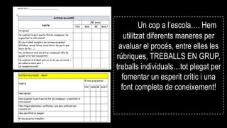 Un cop a l’escola…. Hem
utilitzat diferents maneres per
avaluar el procés, entre elles les
rúbriques, TREBALLS EN GRUP,
treballs individuals…tot plegat per
fomentar un esperit crític i una
font completa de coneixement!
 