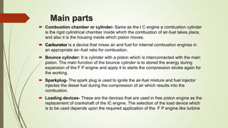Main parts
 Combustion chamber or cylinder- Same as the I C engine a combustion cylinder
is the rigid cylindrical chamber inside which the combustion of air-fuel takes place,
and also it is the housing inside which piston moves.
 Carburetor is a device that mixes air and fuel for internal combustion engines in
an appropriate air–fuel ratio for combustion.
 Bounce cylinder: It is cylinder with a piston which is interconnected with the main
piston. The main function of the bounce cylinder is to stored the energy during
expansion of the F P engine and apply it to starts the compression stroke again for
the working.
 Sparkplug- The spark plug is used to ignite the air-fuel mixture and fuel injector
injectes the diesel fuel during the compression of air which results into the
combustion.
 Loading devices- These are the devices that are used in free piston engine as the
replacement of crankshaft of the IC engine, The selection of the load device which
is to be used depends upon the required application of the F P engine like turbine
 