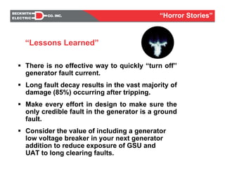 There is no effective way to quickly “turn off”
generator fault current.
Long fault decay results in the vast majority of
damage (85%) occurring after tripping.
Make every effort in design to make sure the
only credible fault in the generator is a ground
fault.
Consider the value of including a generator
low voltage breaker in your next generator
addition to reduce exposure of GSU and
UAT to long clearing faults.
“Lessons Learned”
“Horror Stories”
 