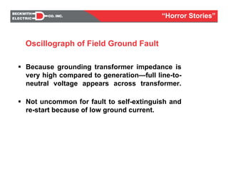 Because grounding transformer impedance is
very high compared to generation—full line-to-
neutral voltage appears across transformer.
Not uncommon for fault to self-extinguish and
re-start because of low ground current.
Oscillograph of Field Ground Fault
“Horror Stories”
 