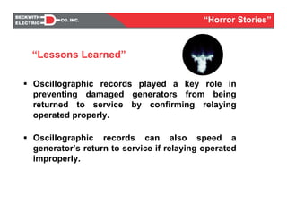 Oscillographic records played a key role in
preventing damaged generators from being
returned to service by confirming relaying
operated properly.
Oscillographic records can also speed a
generator’s return to service if relaying operated
improperly.
“Lessons Learned”
“Horror Stories”
 