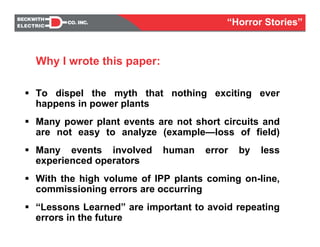 To dispel the myth that nothing exciting ever
happens in power plants
Many power plant events are not short circuits and
are not easy to analyze (example—loss of field)
Many events involved human error by less
experienced operators
With the high volume of IPP plants coming on-line,
commissioning errors are occurring
“Lessons Learned” are important to avoid repeating
errors in the future
Why I wrote this paper:
“Horror Stories”
 