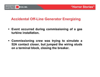 Event occurred during commissioning of a gas
turbine installation.
Commissioning crew was trying to simulate a
52A contact closer, but jumped the wiring studs
on a terminal block, closing the breaker.
Accidental Off-Line Generator Energizing
“Horror Stories”
 