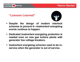 Despite the design of modern interlock
schemes to prevent it—inadvertent energizing
events continue to happen.
Dedicated inadvertent energizing protection is
needed even on new gas turbine plants with
generator low voltage breakers.
Inadvertent energizing schemes need to be in-
service when the generator is out of service.
“Lessons Learned”
“Horror Stories”
 