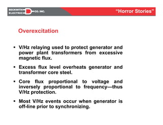 V/Hz relaying used to protect generator and
power plant transformers from excessive
magnetic flux.
Excess flux level overheats generator and
transformer core steel.
Core flux proportional to voltage and
inversely proportional to frequency—thus
V/Hz protection.
Most V/Hz events occur when generator is
off-line prior to synchronizing.
Overexcitation
“Horror Stories”
 