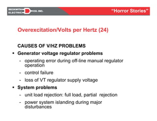 CAUSES OF V/HZ PROBLEMS
Generator voltage regulator problems
- operating error during off-line manual regulator
operation
- control failure
- loss of VT regulator supply voltage
System problems
- unit load rejection: full load, partial rejection
- power system islanding during major
disturbances
Overexcitation/Volts per Hertz (24)
“Horror Stories”
 