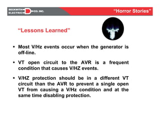Most V/Hz events occur when the generator is
off-line.
VT open circuit to the AVR is a frequent
condition that causes V/HZ events.
V/HZ protection should be in a different VT
circuit than the AVR to prevent a single open
VT from causing a V/Hz condition and at the
same time disabling protection.
“Lessons Learned”
“Horror Stories”
 