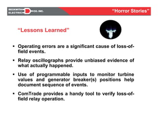 Operating errors are a significant cause of loss-of-
field events.
Relay oscillographs provide unbiased evidence of
what actually happened.
Use of programmable inputs to monitor turbine
values and generator breaker(s) positions help
document sequence of events.
ComTrade provides a handy tool to verify loss-of-
field relay operation.
“Lessons Learned”
“Horror Stories”
 