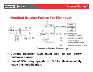 Current Detector (CD) must still be set below
flashover current.
Use of 50N relay speeds up B.F.I.– Mexican utility
made this modification.
One-Line Diagram
Generator Breaker Failure Logic
Modified Breaker Failure For Flashover
Protection
“Horror Stories”
 