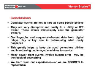 Conclusions
Generator events are not as rare as some people believe
They are very disruptive and costly to a utility or IPP
owner. These events immediately cost the generator
owner $
Oscillographs and sequence-of-event data from digital
relays play a key role in determining what really
happened
This greatly helps to keep damaged generators off-line
and in returning undamaged machines to service
Many power plant events involve human error—may be
the result of downsizing
We learn from our experiences—or we are DOOMED to
repeat them
Conclusions
“Horror Stories”
 