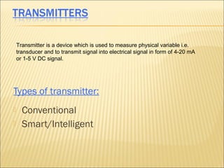 Transmitter is a device which is used to measure physical variable i.e.
    transducer and to transmit signal into electrical signal in form of 4-20 mA
    or 1-5 V DC signal.




Types of transmitter:
     Conventional
     Smart/Intelligent
 