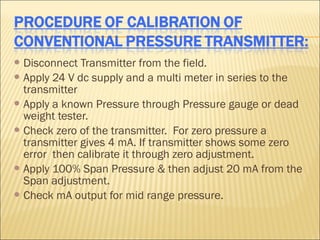  Disconnect  Transmitter from the field.
 Apply 24 V dc supply and a multi meter in series to the
  transmitter
 Apply a known Pressure through Pressure gauge or dead
  weight tester.
 Check zero of the transmitter. For zero pressure a
  transmitter gives 4 mA. If transmitter shows some zero
  error then calibrate it through zero adjustment.
 Apply 100% Span Pressure & then adjust 20 mA from the
  Span adjustment.
 Check mA output for mid range pressure.
 