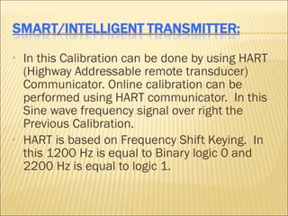 •   In this Calibration can be done by using HART
    (Highway Addressable remote transducer)
    Communicator. Online calibration can be
    performed using HART communicator. In this
    Sine wave frequency signal over right the
    Previous Calibration.
•   HART is based on Frequency Shift Keying. In
    this 1200 Hz is equal to Binary logic 0 and
    2200 Hz is equal to logic 1.
 