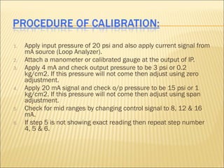 1.   Apply input pressure of 20 psi and also apply current signal from
     mA source (Loop Analyzer).
2.   Attach a manometer or calibrated gauge at the output of IP.
3.   Apply 4 mA and check output pressure to be 3 psi or 0.2
     kg/cm2. If this pressure will not come then adjust using zero
     adjustment.
4.   Apply 20 mA signal and check o/p pressure to be 15 psi or 1
     kg/cm2. If this pressure will not come then adjust using span
     adjustment.
5.   Check for mid ranges by changing control signal to 8, 12 & 16
     mA.
6.   If step 5 is not showing exact reading then repeat step number
     4, 5 & 6.
 
 