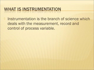    Instrumentation is the branch of science which
    deals with the measurement, record and
    control of process variable.
 