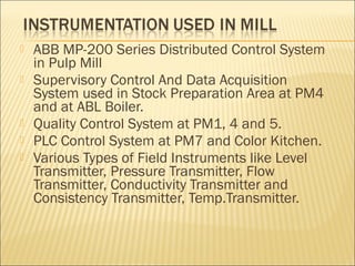    ABB MP-200 Series Distributed Control System
    in Pulp Mill
   Supervisory Control And Data Acquisition
    System used in Stock Preparation Area at PM4
    and at ABL Boiler.
   Quality Control System at PM1, 4 and 5.
   PLC Control System at PM7 and Color Kitchen.
   Various Types of Field Instruments like Level
    Transmitter, Pressure Transmitter, Flow
    Transmitter, Conductivity Transmitter and
    Consistency Transmitter, Temp.Transmitter.
 
