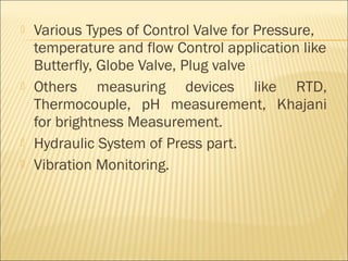    Various Types of Control Valve for Pressure,
    temperature and flow Control application like
    Butterfly, Globe Valve, Plug valve
   Others measuring devices like RTD,
    Thermocouple, pH measurement, Khajani
    for brightness Measurement.
   Hydraulic System of Press part.
   Vibration Monitoring.
 