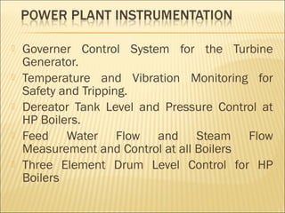    Governer Control System for the Turbine
    Generator.
   Temperature and Vibration Monitoring for
    Safety and Tripping.
   Dereator Tank Level and Pressure Control at
    HP Boilers.
   Feed Water Flow and Steam Flow
    Measurement and Control at all Boilers
   Three Element Drum Level Control for HP
    Boilers
 