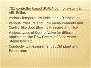    761 controller based SCADA control system at
    ABL Boiler.
   Various Temperature Indication, ID indication.
   Various Pressure and Flow measurements and
    Control like Soot Blowing Pressure and Flow.
   Various types of Control Valve for different
    application like Flow Control of Feed water,
    Steam flow etc.
   Conductivity measurement at DM plant and
    Evaporator.
 