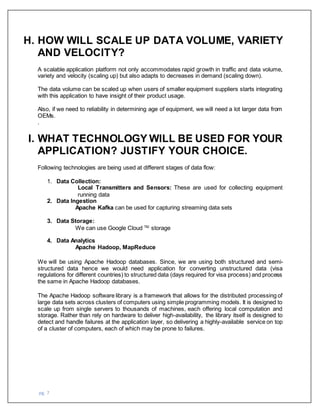 pg. 7
H. HOW WILL SCALE UP DATA VOLUME, VARIETY
AND VELOCITY?
A scalable application platform not only accommodates rapid growth in traffic and data volume,
variety and velocity (scaling up) but also adapts to decreases in demand (scaling down).
The data volume can be scaled up when users of smaller equipment suppliers starts integrating
with this application to have insight of their product usage.
Also, if we need to reliability in determining age of equipment, we will need a lot larger data from
OEMs.
.
I. WHAT TECHNOLOGY WILL BE USED FOR YOUR
APPLICATION? JUSTIFY YOUR CHOICE.
Following technologies are being used at different stages of data flow:
1. Data Collection:
Local Transmitters and Sensors: These are used for collecting equipment
running data
2. Data Ingestion
Apache Kafka can be used for capturing streaming data sets
3. Data Storage:
We can use Google Cloud TM
storage
4. Data Analytics
Apache Hadoop, MapReduce
We will be using Apache Hadoop databases. Since, we are using both structured and semi-
structured data hence we would need application for converting unstructured data (visa
regulations for different countries) to structured data (days required for visa process) and process
the same in Apache Hadoop databases.
The Apache Hadoop software library is a framework that allows for the distributed processing of
large data sets across clusters of computers using simple programming models. It is designed to
scale up from single servers to thousands of machines, each offering local computation and
storage. Rather than rely on hardware to deliver high-availability, the library itself is designed to
detect and handle failures at the application layer, so delivering a highly-available service on top
of a cluster of computers, each of which may be prone to failures.
 