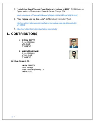 pg. 9
5. “List of Coal Based Thermal Power Stations in India up to 2016”, ENVIS Centre on
Flyash, Ministry of Environment, Forest & Climate Change, GOI
http://cbrienvis.nic.in/Thermal%20Power%20Station%20in%20India%202016.pdf
6. “How Hadoop cuts big data costs”, Jeff Bertolucci, Information Week.
http://www.informationweek.com/software/how-hadoop-cuts-big-data-costs/d/d-
id/1105546
7. https://www.talend.com/download/talend-open-studio/
L. CONTRIBUTORS
1. SHIVAM GUPTA
R. No.-16125039
MBA, DIME
IIT KANPUR
1. MAHENDRA KUMAR
R. No.-16114016
M.Tech, DIME
IIT KANPUR
SPECIAL THANKS TO
ALOK TRIVEDI
Asst. Manager
Isgec Heavy Engineering Ltd
Noida-20130
 