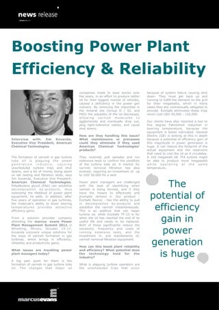 Boosting Power Plant
Efficiency & Reliability
                                            companies made to base stocks over          because of system failure causing shut
                                            the years, in an effort to produce better   down. They must get back up and
                                            oil for their biggest market of vehicles,   running to fulfill the demand on the grid
                                            caused a deficiency in the power gen        for their megawatts, which in many
                                            industry. By removing the impurities in     cases they are contractually obligated to
                                            the mineral oils (Group II / III, and       provide. EcoSafe eliminates these trips
                                            PAO) the solubility of the oil decreased,   which cost USD 40,000 - 150,000.
                                            allowing varnish molecules to
                                            agglomerate and eventually drop out,        Our clients have also reported a two to
                                            plug tight-tolerance valves, and cause      five degree Fahrenheit reduction in
                                            shut downs.                                 bearing temperature, because the
                                                                                        equipment is better lubricated. General
                                            How are they handling this issue?           Electric (GE) is looking at this in depth
Interview with: Jim Kovanda,                What maintenance or processes               because a potential of efficiency gain of
Executive Vice President, American          could they eliminate if they used           this magnitude in power generation is
Chemical Technologies                       American Chemical Technologies’             huge. It can reduce the footprint of the
                                            products?                                   actual equipment and the reservoirs
                                                                                        that need to cool the oil as it circulates.
The formation of varnish in gas turbine     They routinely pull samples and run         A 160 megawatt GE 7FA turbine might
lube oil is plaguing the power              extensive tests to confirm the condition    be able to produce more megawatts
generation industry, causing                of the turbine lube oil. A market for       while operating at the same
unscheduled turbine trips and shut          varnish removal filtration has also         temperature.
downs, and a lot of money being spent       evolved, requiring an investment of up
on lab testing and filtration skids, says   to USD 50,000 for a skid.
Jim Kovanda, Executive Vice President,
American Chemical Technologies.
Polyalkylene glycol (PAG) can solubilize
decomposition by -products, thus
                                            Power plant managers are challenged
                                            with the task of identifying when
                                            varnish is being formed, and if they
                                                                                              The
extending the lifeblood of power plant
equipment, he adds. In addition, after
five years of operation in gas turbines,
                                            have the means to effectively and
                                            promptly remove it. Our product -
                                            EcoSafe Revive - has the ability to pull
                                                                                          potential of
                                                                                           efficiency
the molecule’s ability to lower bearing     in decomposition by-products and
temperatures provides attractive            solubilize the varnish instantaneously.
efficiency gains.                           This is an additive that can repair


                                                                                            gain in
                                            turbine oil, while EcoSafe TF-25 is for
From a solution provider company            when the oil has reached the end of its
attending the marcus evans Power            useful life and needs to be replaced.
Plant Management Summit 2012, in            Both of these significantly reduce the
Wheeling, Illinois, October 15-17,
Kovanda uncovers unique solutions for
the issue of varnish formation in gas
                                            necessity, frequency and costs of
                                            running extensive tests, and the
                                            investment in, and maintenance of,
                                                                                             power
turbines, which brings in efficiency,
reliability and productivity gains.
                                            varnish removal filtration equipment.

                                            How can this boost plant reliability
                                                                                          generation
                                                                                            is huge
What issues are troubling power             and efficiency? What potential does
plant managers today?                       the technology hold for the
                                            industry?
A big pain point for them is the
formation of varnish in gas turbine lube    What is plaguing turbine operators are
oil. The changes that major oil             the unscheduled trips that occur
 