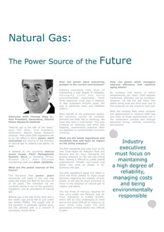 Natural Gas:

The Power Source of the                                                             Future
                                             How can power plant executives                  How can power plant managers
                                             prosper in the current environment?             improve efficiency and optimize
                                                                                             aging plants?
                                             Industry executives must focus on
                                             maintaining a high degree of reliability,       By building new plants in which
                                             managing        costs      and   being          temperatures can reach 1400 degrees
                                             environmentally responsible. These              Fahrenheit, efficiency can be increased.
                                             three objectives must stay in balance,          However, we will not see these new
                                             or else customers become upset, the             plants being built any time soon due to
                                             cost of electricity rises, and reliability      the pressures on the economy and coal.
                                             suffers.
                                                                                             With the existing fleet there certainly
                                             More specific to the generation aspect,         are opportunities to improve heat rate
Interview with: Thomas Alley Jr.,            the economy cannot be avoided.                  and most of those opportunities are in
Vice President, Generation, Electric         Demand has been flat or declining. We           the combustion process and through
Power Research Institute                     have also seen a mild winter. This puts         advanced tuning, controls, monitoring
                                             pressure on revenues, and when that             and sensors.
“Natural gas is the talk of the town,”       happens, maintenance practices often
says Tom Alley, Vice President,              are adjusted to accommodate economic
Generation, Electric Power Research          concerns.
Institute. With some EPA regulations set
to go into effect in 2015, power plant       What are the latest regulations and
executives are moving in the direction
of natural gas to replace coal plants, he
                                             mandates that will have an impact
                                             on the utility industry?                              Industry
adds.
                                             The EPA standards and rules such as the             executives
A speaker at the upcoming marcus             new Cross-State Air Pollution Rule and
evans Power Plant Management
Summit 2012, in Wheeling, Illinois,
                                             Mercury and Air Toxic Standards are
                                             putting pressure on the old sub-critical
                                                                                               must focus on
October 15-17, Alley discusses
maintaining costs and plant reliability.
                                             fleet, making it difficult to justify capital
                                             expenditures. Smaller sub-critical coal
                                                                                                maintaining
What are the power sources of the
                                             plants may soon be closed, or re-
                                             powered with gas.                                a high degree of
future?
                                             The EPA regulations going into effect in             reliability,
The decisions that power plant               2015 will force utilities to make tough
executives will make in the next few
years will shape the fleet for the next 20
                                             decisions regarding the viability of their
                                             assets. It will also be more attractive to
                                                                                              managing costs
or 30 years. The transition we are
currently seeing is due to the economy,
                                             move in the direction of natural gas to
                                             replace coal plants.
                                                                                                  and being
regulation, and an abundance of natural
gas.                                         The low limits of mercury required for           environmentally
Natural gas is the talk of the town and a
                                             new units under the Mercury and Air
                                             Toxic Standards is 0.0002 lb/GWh,                   responsible
few weeks ago prices fell to just under      which will be very challenging to meet
two dollars MMBtu. The supply side of        and at this point difficult to measure, so
the equation is generally agreed upon,       even those rules make the next
but the demand side is a concern if          generations of fossil plants very difficult
everybody moves there.                       to plan.
 