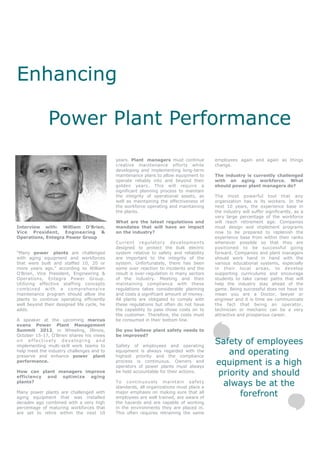 Enhancing

              Power Plant Performance
                                            years. Plant managers must continue         employees again and again as things
                                            creative maintenance efforts while          change.
                                            developing and implementing long-term
                                            maintenance plans to allow equipment to     The industry is currently challenged
                                            operate reliably into and beyond their      with an aging workforce. What
                                            golden years. This will require a           should power plant managers do?
                                            significant planning process to maintain
                                            the integrity of operational assets, as     The most powerful tool that any
                                            well as maintaining the effectiveness of    organization has is its workers. In the
                                            the workforce operating and maintaining     next 10 years, the experience base in
                                            the plants.                                 the industry will suffer significantly, as a
                                                                                        very large percentage of the workforce
                                            What are the latest regulations and         will reach retirement age. Companies
Interview with: William O’Brien,            mandates that will have an impact           must design and implement programs
Vice President, Engineering &               on the industry?                            now to be prepared to replenish the
Operations, Entegra Power Group                                                         experience base from within their ranks
                                            Current regulatory developments             whenever possible so that they are
                                            designed to protect the bulk electric       positioned to be successful going
“Many power plants are challenged           system relative to safety and reliability   forward. Companies and plant managers
with aging equipment and workforces         are important to the integrity of the       should work hand in hand with the
that were built and staffed 10, 20 or       system. Unfortunately, there has been       various educational systems, especially
more years ago,” according to William       some over reaction to incidents and the     in their local areas, to develop
O’Brien, Vice President, Engineering &      result is over-regulation in many sectors   supporting curriculums and encourage
Operations, Entegra Power Group.            of the industry. Meeting and then           students to take career paths that will
Utilizing effective staffing concepts       maintaining compliance with these           help the industry stay ahead of the
combined with a comprehensive               regulations takes considerable planning     game. Being successful does not have to
maintenance program should allow the        and costs a significant amount of money.    mean you are a Doctor, lawyer or
plants to continue operating efficiently    All plants are obligated to comply with     engineer and it is time we communicate
well beyond their designed life cycle, he   these regulations but often do not have     the fact that being an operator,
adds.                                       the capability to pass those costs on to    technician or mechanic can be a very
                                            the customer. Therefore, the costs must     attractive and prosperous career.
A speaker at the upcoming marcus            be consumed in their bottom line.
evans Power Plant Management
Summit 2012, in Wheeling, Illinois,         Do you believe plant safety needs to
October 15-17, O’Brien shares his views     be improved?
on effectively developing and
implementing multi-skill work teams to      Safety of employees and operating
                                                                                        Safety of employees
help meet the industry challenges and to
preserve and enhance power plant
                                            equipment is always regarded with the
                                            highest priority and the compliance
                                                                                            and operating
performance.                                process is continuous. Owners and
                                            operators of power plants must always
                                                                                        equipment is a high
How can plant managers improve
efficiency and optimize aging
                                            be held accountable for their actions.
                                                                                         priority and should
plants?                                     To continuously maintain safety
                                            standards, all organizations must place a
                                                                                          always be at the
Many power plants are challenged with
aging equipment that was installed
                                            major emphasis on making sure that all
                                            employees are well trained, are aware of
                                                                                               forefront
decades ago combined with a very high       the hazards and are capable of working
percentage of maturing workforces that      in the environments they are placed in.
are set to retire within the next 10        This often requires retraining the same
 