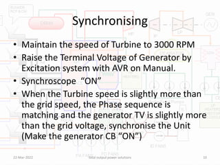 Synchronising
• Maintain the speed of Turbine to 3000 RPM
• Raise the Terminal Voltage of Generator by
Excitation system with AVR on Manual.
• Synchroscope “ON”
• When the Turbine speed is slightly more than
the grid speed, the Phase sequence is
matching and the generator TV is slightly more
than the grid voltage, synchronise the Unit
(Make the generator CB “ON”)
22-Mar-2022 total output power solutions 10
 