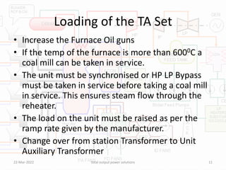 Loading of the TA Set
• Increase the Furnace Oil guns
• If the temp of the furnace is more than 6000C a
coal mill can be taken in service.
• The unit must be synchronised or HP LP Bypass
must be taken in service before taking a coal mill
in service. This ensures steam flow through the
reheater.
• The load on the unit must be raised as per the
ramp rate given by the manufacturer.
• Change over from station Transformer to Unit
Auxiliary Transformer
22-Mar-2022 total output power solutions 11
 