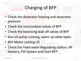 Charging of BFP
• Check the deaerator heating and deaerator
pressure
• Check the recirculation valves of BFP
• Check the balancing leak off valves of BFP
• Aux oil pump running, warm up valve open.
• BFP Motor cooling I/S
• Check the Feed water Regulating station, HP
Heaters, FW System and Start BFP .
22-Mar-2022 total output power solutions 12
 