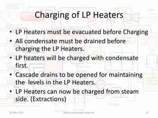 Charging of LP Heaters
• LP Heaters must be evacuated before Charging
• All condensate must be drained before
charging the LP Heaters.
• LP heaters will be charged with condensate
first.
• Cascade drains to be opened for maintaining
the levels in the LP Heaters.
• LP Heaters can now be charged from steam
side. (Extractions)
22-Mar-2022 total output power solutions 13
 