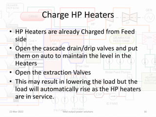 Charge HP Heaters
• HP Heaters are already Charged from Feed
side
• Open the cascade drain/drip valves and put
them on auto to maintain the level in the
Heaters
• Open the extraction Valves
• This may result in lowering the load but the
load will automatically rise as the HP heaters
are in service.
22-Mar-2022 total output power solutions 16
 