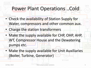 Power Plant Operations ..Cold
• Check the availability of Station Supply for
Water, compressors and other common aux.
• Charge the station transformers
• Make the supply available for CHP, OHP, AHP,
WT, Compressor House and the Dewatering
pumps etc.
• Make the supply available for Unit Auxiliaries
(Boiler, Turbine, Generator)
22-Mar-2022 total output power solutions 3
 