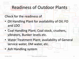 Readiness of Outdoor Plants
Check for the readiness of
• Oil Handling Plant for availability of Oil; FO
and LDO
• Coal Handling Plant; Coal stock, crushers,
vibrators, Bunker levels etc.
• Water Treatment Plant; availability of General
service water, DM water, etc.
• Ash Handling system
22-Mar-2022 total output power solutions 4
 