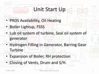 Unit Start Up
• PRDS Availability, Oil Heating
• Boiler Lightup, FSSS
• Lub oil system of turbine, Seal oil system of
generator
• Hydrogen Filling in Generator, Barring Gear
Turbine
• Expansion of Boiler, RH protection
• Closing of Vents, Drum and S/H.
22-Mar-2022 total output power solutions 7
 