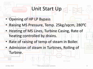Unit Start Up
• Opening of HP LP Bypass
• Raising MS Pressure, Temp. 25kg/sqcm, 2800C
• Heating of MS Lines, Turbine Casing, Rate of
heating controlled by drains.
• Rate of raising of temp of steam in Boiler.
• Admission of steam in Turbines, Rolling of
Turbine.
22-Mar-2022 total output power solutions 8
 