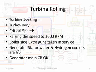 Turbine Rolling
• Turbine Soaking
• Turbovisory
• Critical Speeds
• Raising the speed to 3000 RPM
• Boiler side Extra guns taken in service
• Generator Stator water & Hydrogen coolers
are I/S
• Generator main CB OK
22-Mar-2022 total output power solutions 9
 