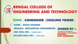 BENGAL COLLEGE OF
ENGINEERING AND TECHNOLOGY
✓ NAME :- RAMJI SHARMA
✓ BRANCH:- MECHANICAL ENGINEERING
✓ UNI. ROLL NO.:- 12500719017
✓ COLLEGE ROLL NO. :- 197012242
TOPIC :-CONDENSER {COOLING TOWER}
GUIDED BY :-
WAQUAR RAHMAN
DEPARTMENT OF MECHANICAL
ENGINEERING
BCET DURGAPUR
 