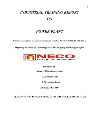 1
INDUSTRIAL TRAINING REPORT
ON
POWER PLANT
Submitted on completion of vocational training at JAYASWAL NECO INDUSTRIES LTD. Siltara
Degree of Bachelor of Technology in M M College of Technology Raipur
Submitted By
Name: 1.Ramshankar sahu
2. Janendra sahu
3. Navin manikpuri
SUBMITTED TO:
JAYASWAL NECO INDUSTRIES LTD. SILTARA, RAIPUR (C.G.)
 