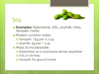Soy
 Examples: Edamame, tofu, soymilk, miso,
tempeh, natto
 Protein content varies
 Tempeh: 15g per ½ cup
 Soymilk: 6g per 1 cup
 Ways to incorporate:
 Edamame as a snack/pre-dinner appetizer
 Tofu in stir-fries
 Tempeh for ground meat
 